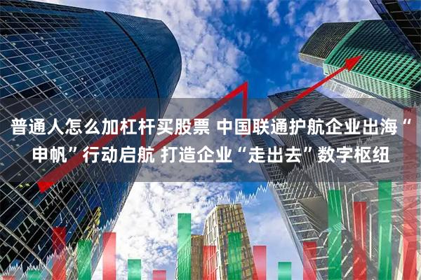 普通人怎么加杠杆买股票 中国联通护航企业出海“申帆”行动启航 打造企业“走出去”数字枢纽