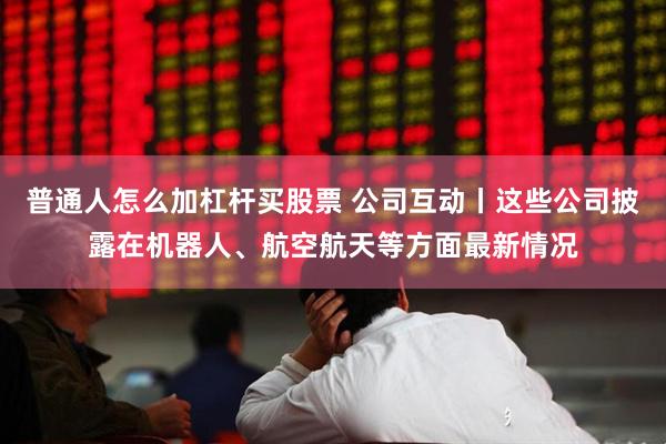 普通人怎么加杠杆买股票 公司互动丨这些公司披露在机器人、航空航天等方面最新情况