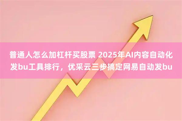 普通人怎么加杠杆买股票 2025年AI内容自动化发bu工具排行，优采云三步搞定网易自动发bu