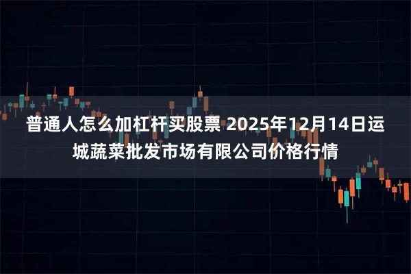 普通人怎么加杠杆买股票 2025年12月14日运城蔬菜批发市场有限公司价格行情