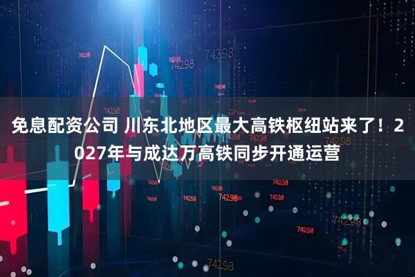 免息配资公司 川东北地区最大高铁枢纽站来了！2027年与成达万高铁同步开通运营