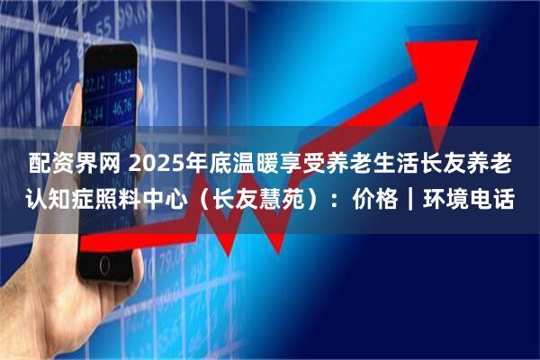 配资界网 2025年底温暖享受养老生活长友养老认知症照料中心（长友慧苑）：价格｜环境电话