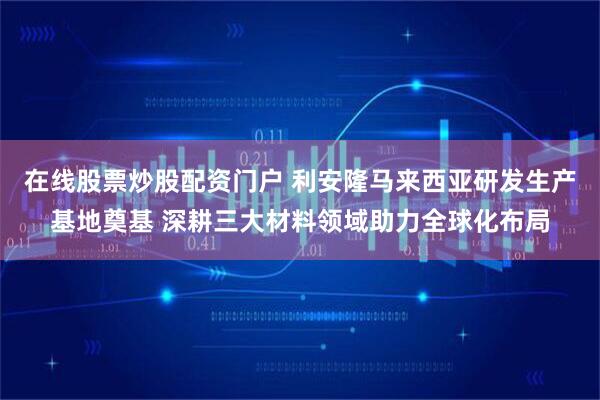 在线股票炒股配资门户 利安隆马来西亚研发生产基地奠基 深耕三大材料领域助力全球化布局