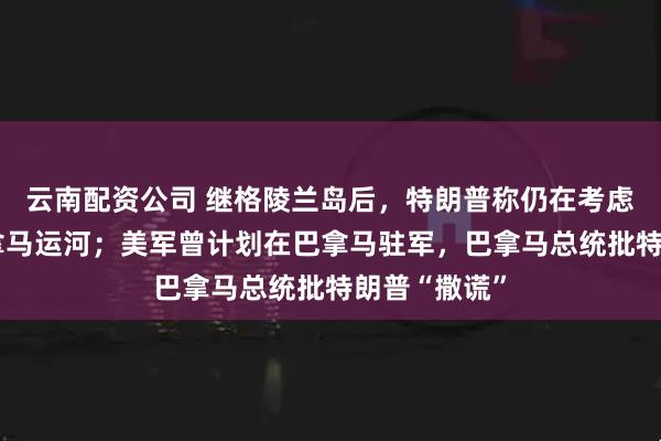 云南配资公司 继格陵兰岛后，特朗普称仍在考虑“收回”巴拿马运河；美军曾计划在巴拿马驻军，巴拿马总统批特朗普“撒谎”
