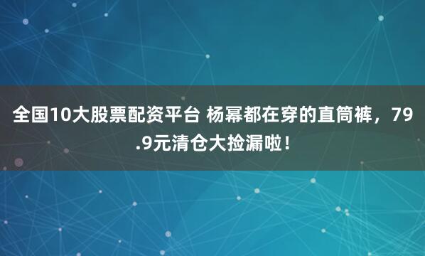 全国10大股票配资平台 杨幂都在穿的直筒裤，79.9元清仓大捡漏啦！