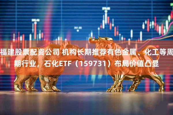 福建股票配资公司 机构长期推荐有色金属、化工等周期行业，石化ETF（159731）布局价值凸显