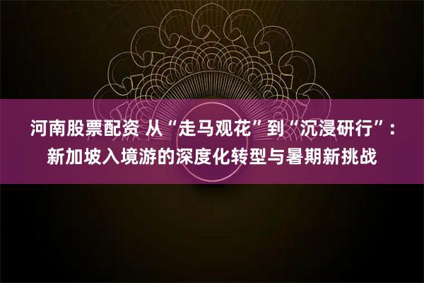 河南股票配资 从“走马观花”到“沉浸研行”：新加坡入境游的深度化转型与暑期新挑战