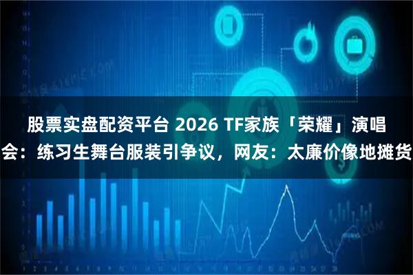 股票实盘配资平台 2026 TF家族「荣耀」演唱会：练习生舞台服装引争议，网友：太廉价像地摊货