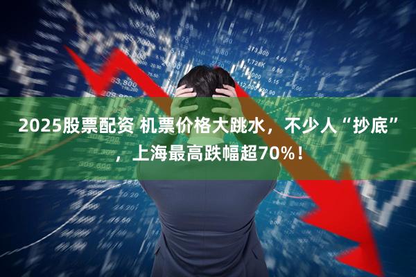 2025股票配资 机票价格大跳水，不少人“抄底”，上海最高跌幅超70%！