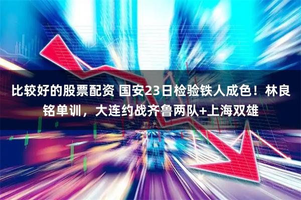 比较好的股票配资 国安23日检验铁人成色！林良铭单训，大连约战齐鲁两队+上海双雄