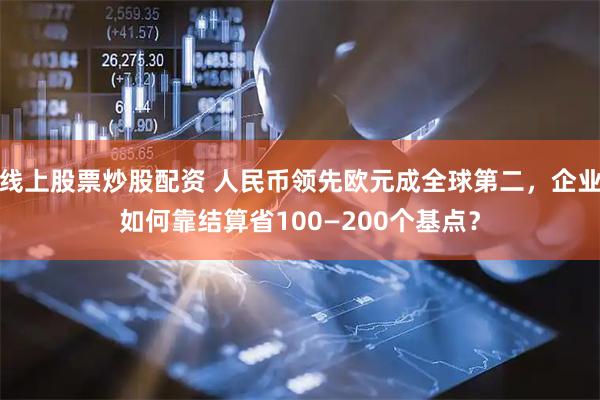 线上股票炒股配资 人民币领先欧元成全球第二，企业如何靠结算省100—200个基点？