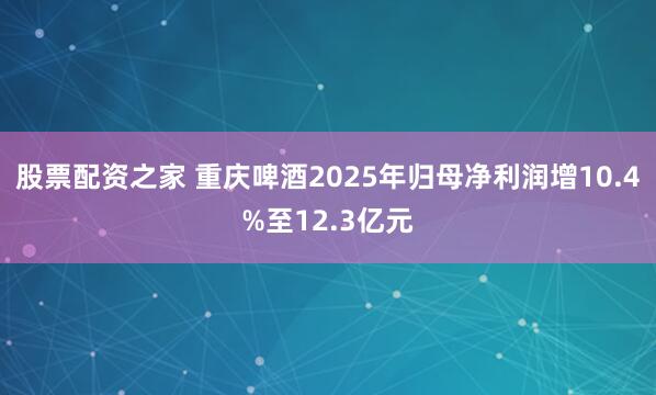股票配资之家 重庆啤酒2025年归母净利润增10.4%至12.3亿元