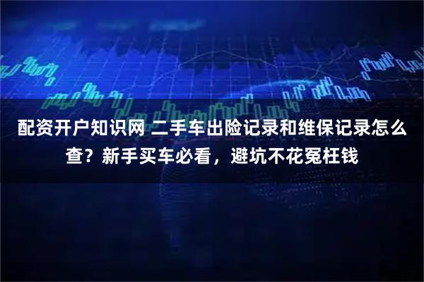配资开户知识网 二手车出险记录和维保记录怎么查？新手买车必看，避坑不花冤枉钱