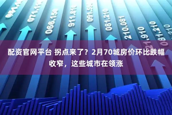 配资官网平台 拐点来了？2月70城房价环比跌幅收窄，这些城市在领涨