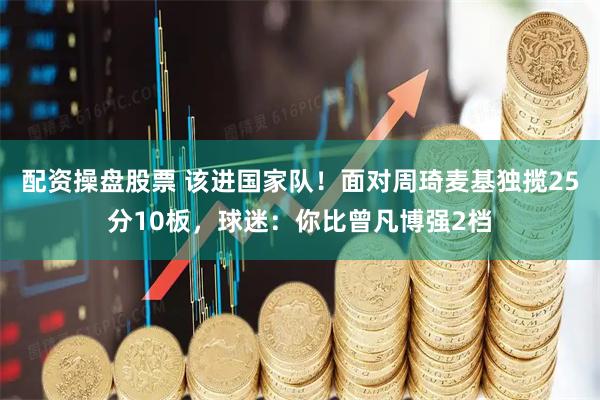 配资操盘股票 该进国家队！面对周琦麦基独揽25分10板，球迷：你比曾凡博强2档