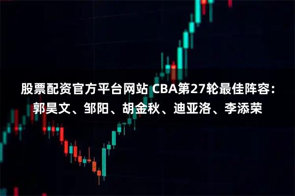 股票配资官方平台网站 CBA第27轮最佳阵容：郭昊文、邹阳、胡金秋、迪亚洛、李添荣
