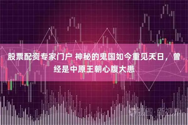 股票配资专家门户 神秘的鬼国如今重见天日,曾经是中原王朝心腹大患