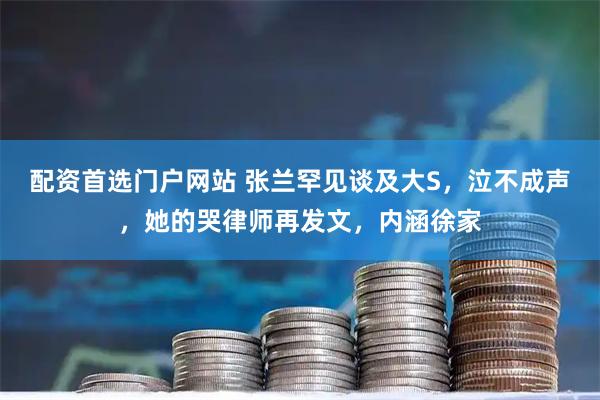 配资首选门户网站 张兰罕见谈及大S，泣不成声，她的哭律师再发文，内涵徐家