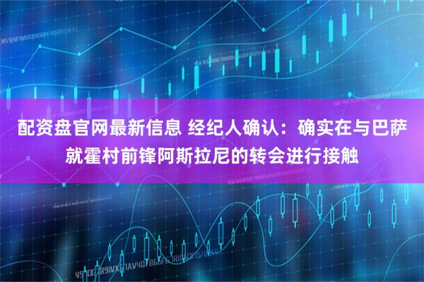 配资盘官网最新信息 经纪人确认：确实在与巴萨就霍村前锋阿斯拉尼的转会进行接触