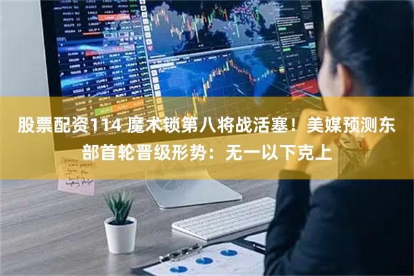 股票配资114 魔术锁第八将战活塞！美媒预测东部首轮晋级形势：无一以下克上