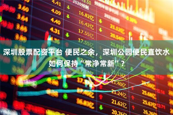 深圳股票配资平台 便民之余,深圳公园便民直饮水如何保持“常净常新”?