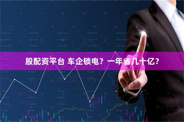 股配资平台 车企锁电？一年省几十亿？