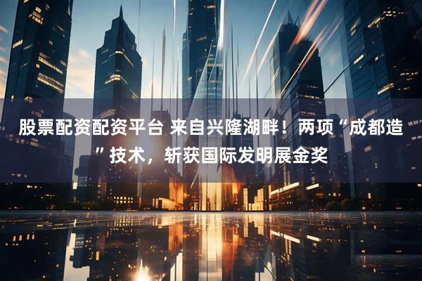 股票配资配资平台 来自兴隆湖畔！两项“成都造”技术，斩获国际发明展金奖