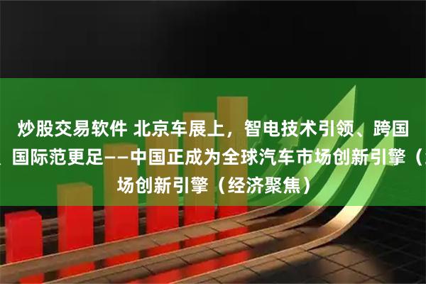 炒股交易软件 北京车展上，智电技术引领、跨国车企发力、国际范更足——中国正成为全球汽车市场创新引擎（经济聚焦）