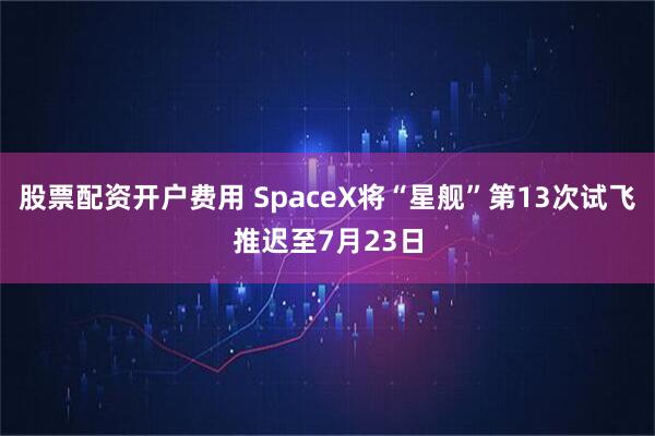 股票配资开户费用 SpaceX将“星舰”第13次试飞推迟至7月23日