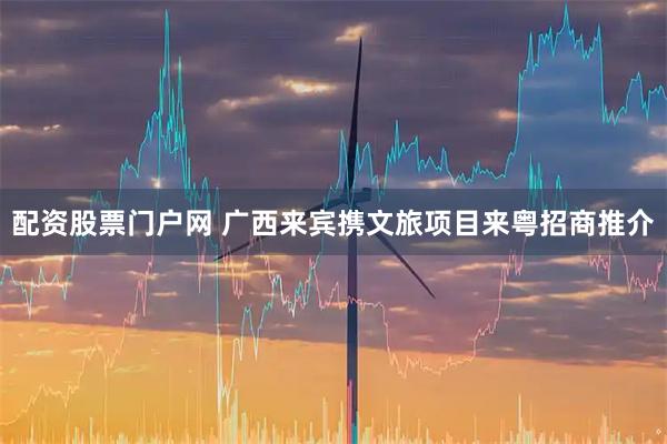 配资股票门户网 广西来宾携文旅项目来粤招商推介